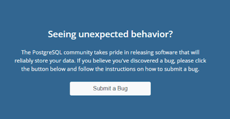 Seeing unexpected behavior? The PostgreSQL community takes pride in releasing software that will reliably store your data. If you believe you've discovered a bug, please click the button below and follow the instructions on how to submit a bug.