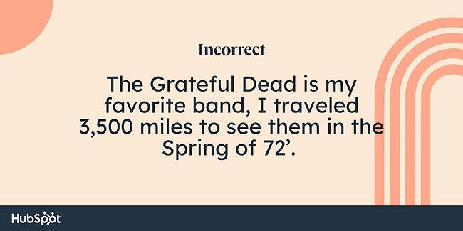 Comma rules example: The Grateful Dead is my favorite band, I traveled 3,500 miles to see them in the Spring of 72’. 