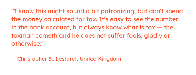 Freelancing quote: “I know this might sound a bit patronizing, but don't spend the money calculated for tax. It's easy to see the number in the bank account, but always know what is tax — the taxman cometh and he does not suffer fools, gladly or otherwise.” — Christopher S., Lestaret, United Kingdom