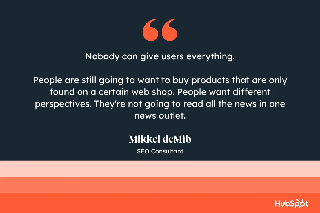 “Nobody can give users everything. People are still going to want to buy products that are only found on a certain web shop. People want different perspectives. They’re not going to read all the news in one news outlet.” Mikkel deMib, SEO Consultant