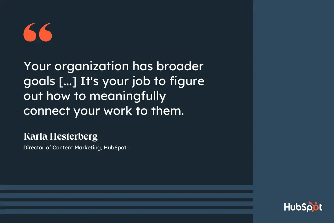 goal-setting tip from Karla Hesterberg, director of content marketing at HubSpot, Your organization has broader goals, and it's your job to figure out how to meaningfully connect your work to them.