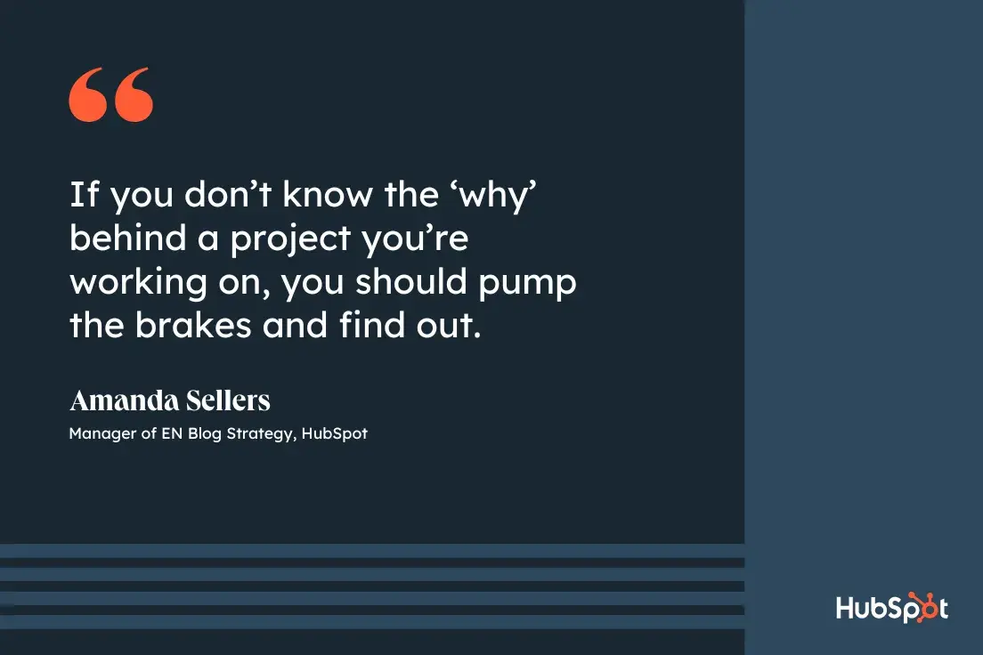 goal-setting tip from Amanda Sellers, manager of EN blog strategy at HubSpot, If you don’t know the ‘why’ behind a project you’re working on, you should pump the brakes and find out.