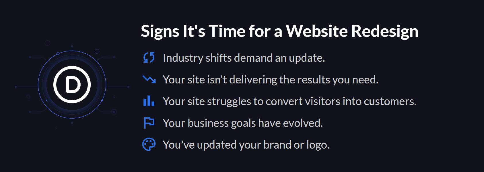 Reasons to redesign website: Industry changes require a website update, as your site is not achieving the desired results, visitors are having trouble converting into customers, your business objectives have shifted, and you have refreshed your brand or logo.