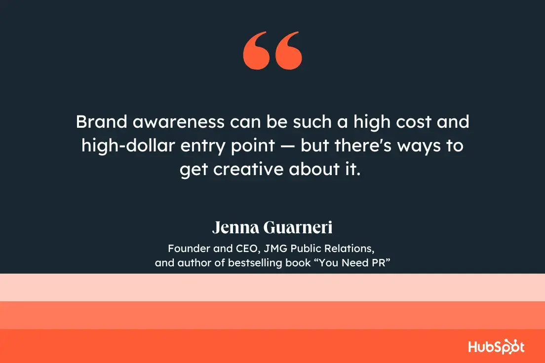 “brand awareness can be such a high cost and high-dollar entry point, but there's ways to get creative about it.”—jenna guarneri, founder and ceo, jmg public relations, and author of bestselling book you need pr.